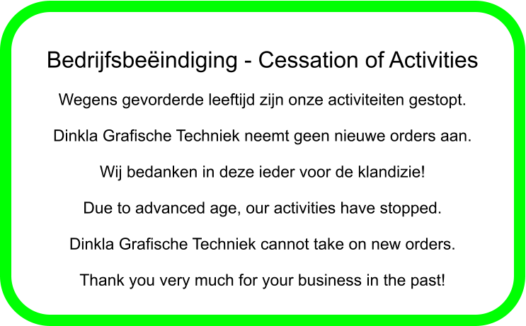 Bedrijfsbeindiging - Cessation of Activities  Wegens gevorderde leeftijd zijn onze activiteiten gestopt.  Dinkla Grafische Techniek neemt geen nieuwe orders aan.  Wij bedanken in deze ieder voor de klandizie!  Due to advanced age, our activities have stopped.  Dinkla Grafische Techniek cannot take on new orders.  Thank you very much for your business in the past!